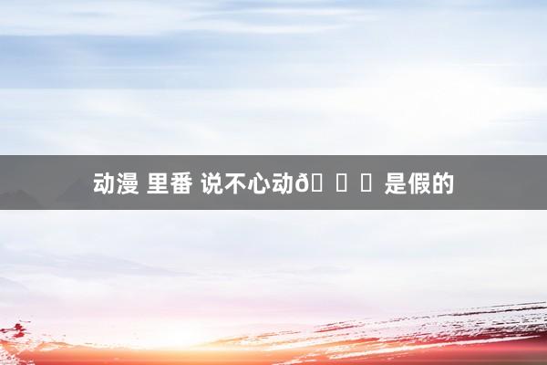 动漫 里番 说不心动💕是假的