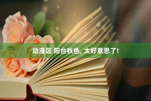 动漫区 阳台秋色， 太好意思了!