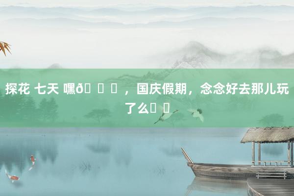 探花 七天 嘿👋,国庆假期,念念好去那儿玩了么⁉️
