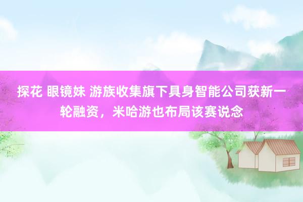 探花 眼镜妹 游族收集旗下具身智能公司获新一轮融资，米哈游也布局该赛说念