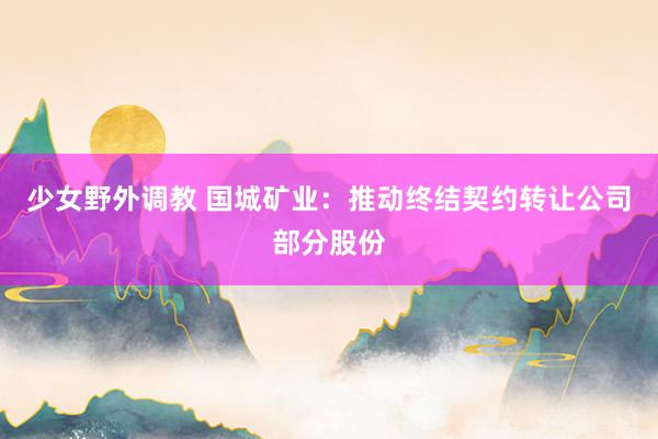 少女野外调教 国城矿业：推动终结契约转让公司部分股份