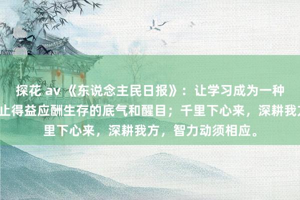 探花 av 《东说念主民日报》：让学习成为一种习气，咱们智力抑止得益应酬生存的底气和醒目；千里下心来，深耕我方，智力动须相应。