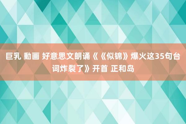 巨乳 動画 好意思文朗诵《《似锦》爆火这35句台词炸裂了》开首 正和岛