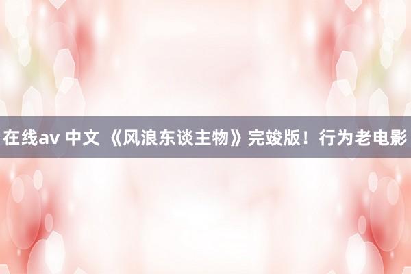 在线av 中文 《风浪东谈主物》完竣版！行为老电影