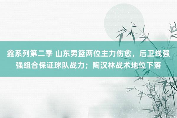 鑫系列第二季 山东男篮两位主力伤愈，后卫线强强组合保证球队战力；陶汉林战术地位下落