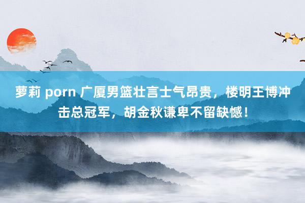 萝莉 porn 广厦男篮壮言士气昂贵，楼明王博冲击总冠军，胡金秋谦卑不留缺憾！