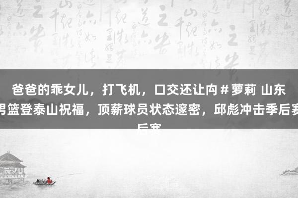 爸爸的乖女儿，打飞机，口交还让禸＃萝莉 山东男篮登泰山祝福，顶薪球员状态邃密，邱彪冲击季后赛