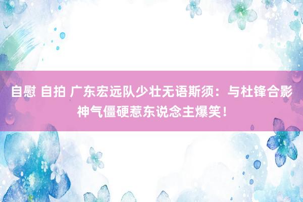 自慰 自拍 广东宏远队少壮无语斯须：与杜锋合影神气僵硬惹东说念主爆笑！
