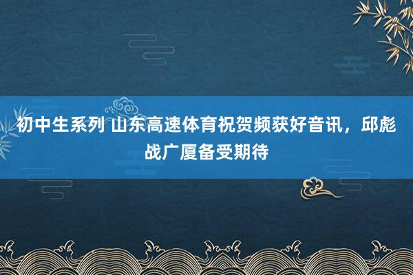 初中生系列 山东高速体育祝贺频获好音讯，邱彪战广厦备受期待