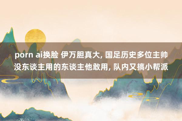 porn ai换脸 伊万胆真大， 国足历史多位主帅没东谈主用的东谈主他敢用， 队内又搞小帮派