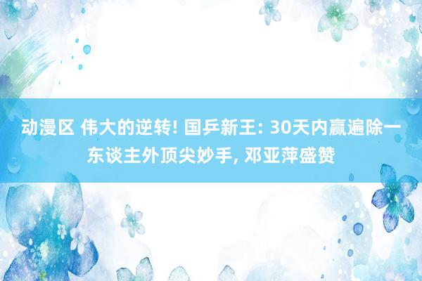 动漫区 伟大的逆转! 国乒新王: 30天内赢遍除一东谈主外顶尖妙手， 邓亚萍盛赞