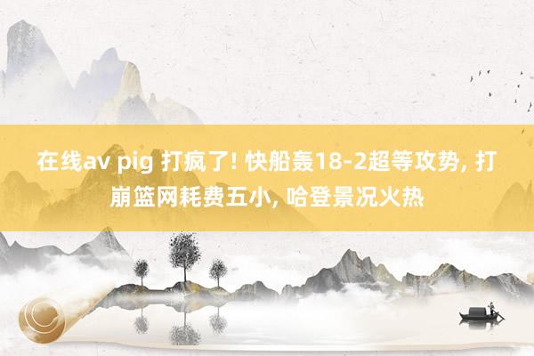 在线av pig 打疯了! 快船轰18-2超等攻势， 打崩篮网耗费五小， 哈登景况火热