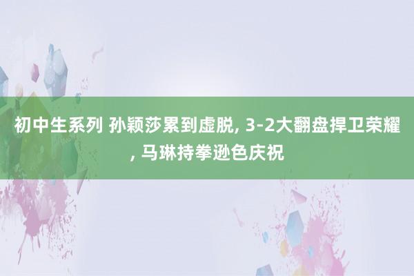 初中生系列 孙颖莎累到虚脱， 3-2大翻盘捍卫荣耀， 马琳持拳逊色庆祝