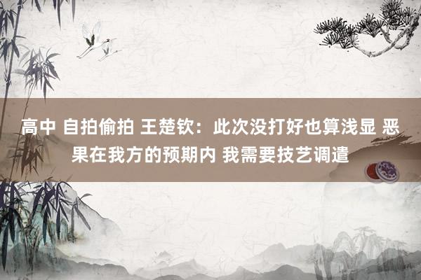 高中 自拍偷拍 王楚钦：此次没打好也算浅显 恶果在我方的预期内 我需要技艺调遣