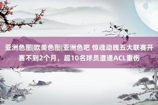 亚洲色图|欧美色图|亚洲色吧 惊魂动魄五大联赛开赛不到2个月，超10名球员遭逢ACL重伤