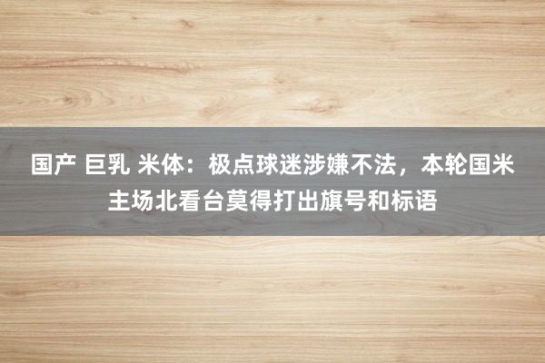 国产 巨乳 米体：极点球迷涉嫌不法，本轮国米主场北看台莫得打出旗号和标语