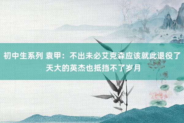 初中生系列 袁甲：不出未必艾克森应该就此退役了 天大的英杰也抵挡不了岁月