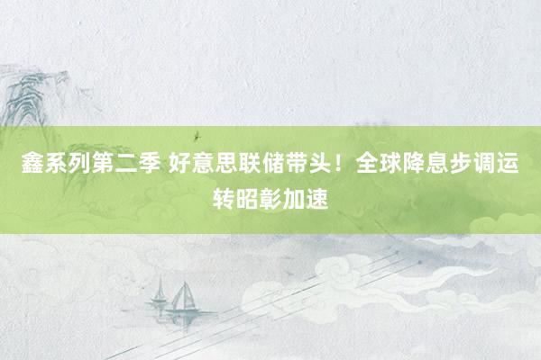 鑫系列第二季 好意思联储带头！全球降息步调运转昭彰加速