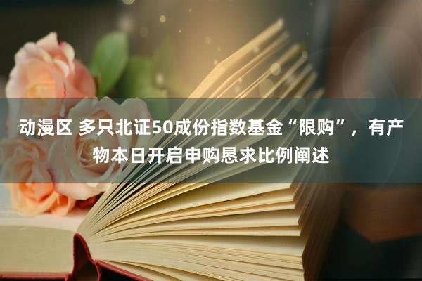 动漫区 多只北证50成份指数基金“限购”，有产物本日开启申购恳求比例阐述