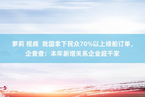萝莉 视频  我国拿下民众70%以上绿船订单，企查查：本年新增关系企业超千家