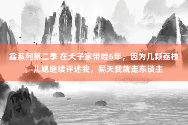 鑫系列第二季 在犬子家带娃6年，因为几颗荔枝，儿媳继续评述我，隔天我就走东谈主