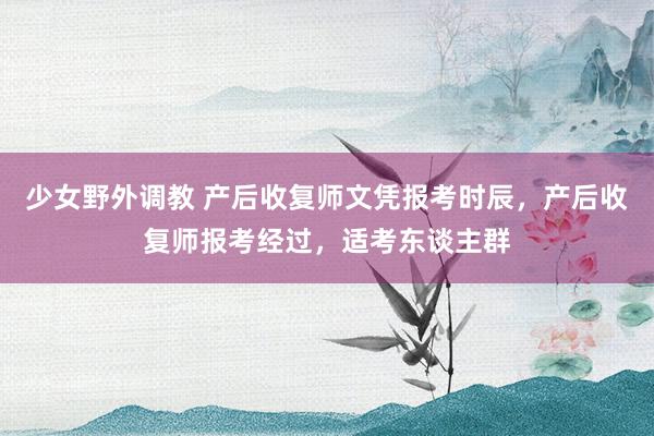 少女野外调教 产后收复师文凭报考时辰，产后收复师报考经过，适考东谈主群
