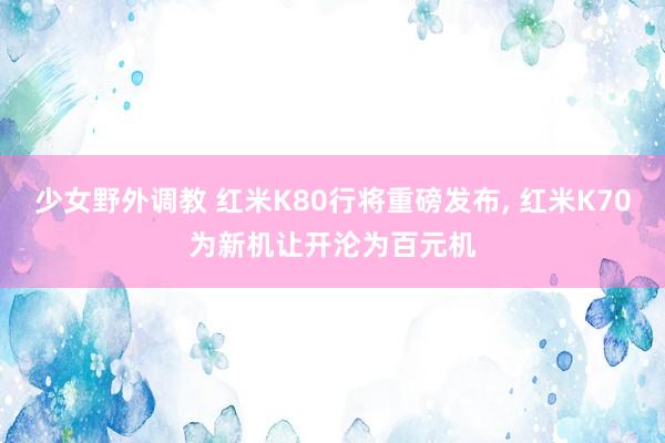 少女野外调教 红米K80行将重磅发布， 红米K70为新机让开沦为百元机