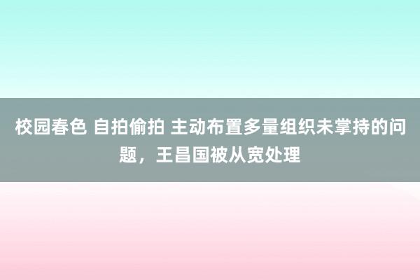 校园春色 自拍偷拍 主动布置多量组织未掌持的问题，王昌国被从宽处理