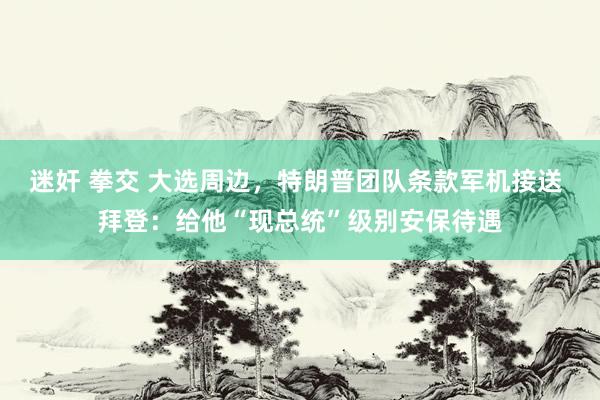 迷奸 拳交 大选周边，特朗普团队条款军机接送 拜登：给他“现总统”级别安保待遇