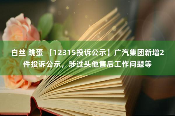 白丝 跳蛋 【12315投诉公示】广汽集团新增2件投诉公示，涉过头他售后工作问题等