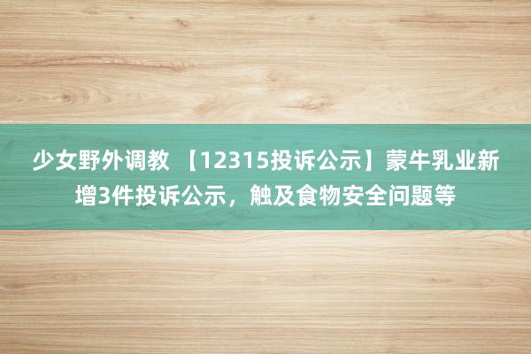 少女野外调教 【12315投诉公示】蒙牛乳业新增3件投诉公示，触及食物安全问题等