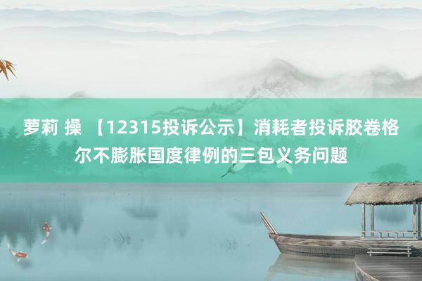 萝莉 操 【12315投诉公示】消耗者投诉胶卷格尔不膨胀国度律例的三包义务问题