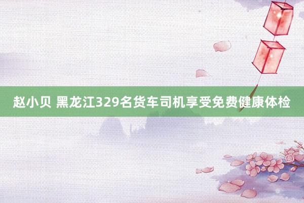 赵小贝 黑龙江329名货车司机享受免费健康体检