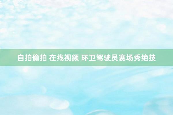 自拍偷拍 在线视频 环卫驾驶员赛场秀绝技