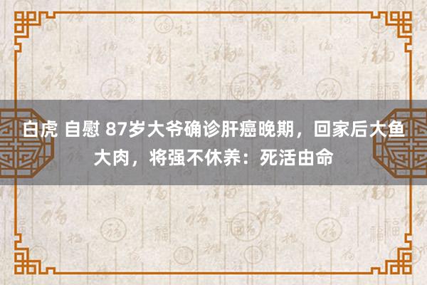 白虎 自慰 87岁大爷确诊肝癌晚期，回家后大鱼大肉，将强不休养：死活由命