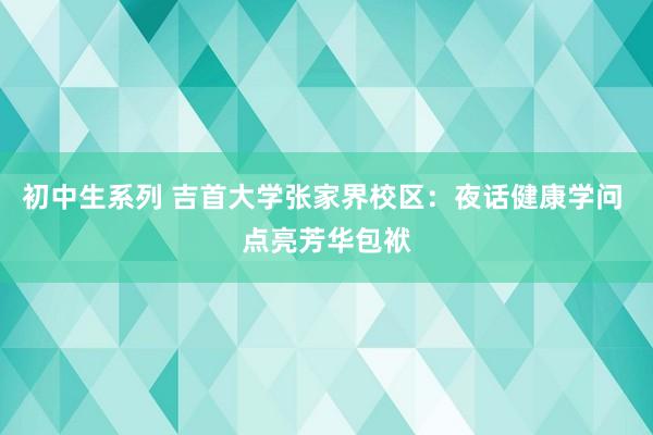 初中生系列 吉首大学张家界校区：夜话健康学问 点亮芳华包袱