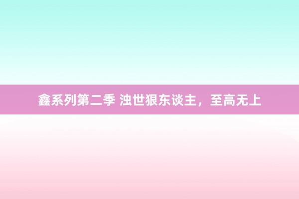 鑫系列第二季 浊世狠东谈主，至高无上