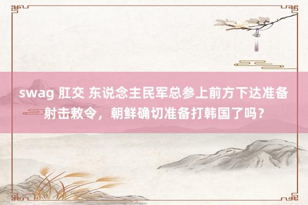 swag 肛交 东说念主民军总参上前方下达准备射击敕令，朝鲜确切准备打韩国了吗？