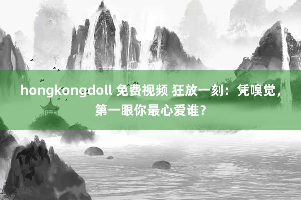 hongkongdoll 免费视频 狂放一刻：凭嗅觉，第一眼你最心爱谁？