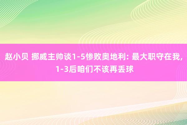 赵小贝 挪威主帅谈1-5惨败奥地利: 最大职守在我， 1-3后咱们不该再丢球