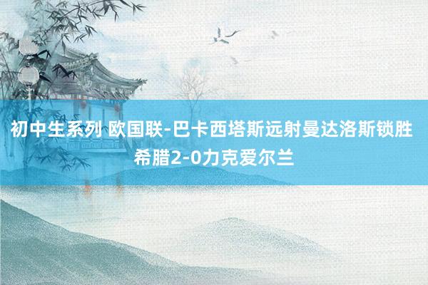 初中生系列 欧国联-巴卡西塔斯远射曼达洛斯锁胜 希腊2-0力克爱尔兰