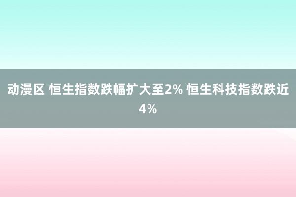 动漫区 恒生指数跌幅扩大至2% 恒生科技指数跌近4%