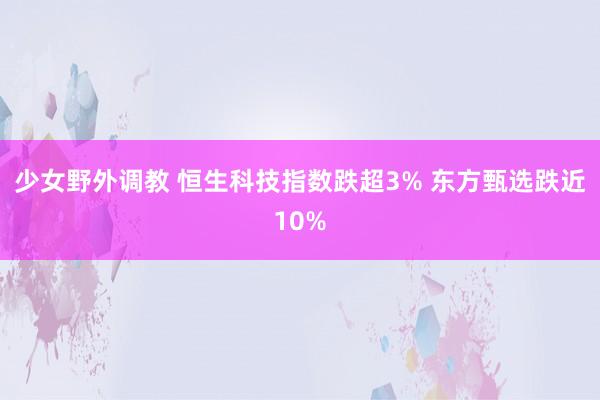 少女野外调教 恒生科技指数跌超3% 东方甄选跌近10%