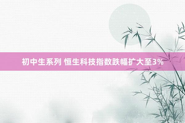 初中生系列 恒生科技指数跌幅扩大至3%