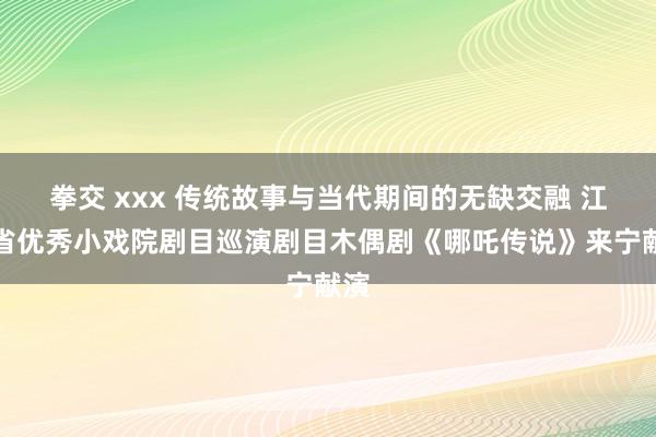 拳交 xxx 传统故事与当代期间的无缺交融 江苏省优秀小戏院剧目巡演剧目木偶剧《哪吒传说》来宁献演