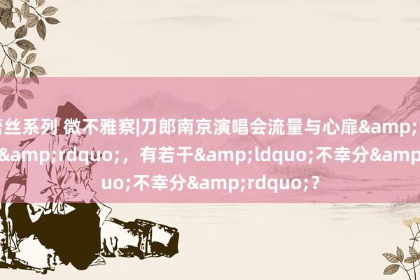 蕾丝系列 微不雅察|刀郎南京演唱会流量与心扉&ldquo;狂飙&rdquo;，有若干&ldquo;不幸分&rdquo;？