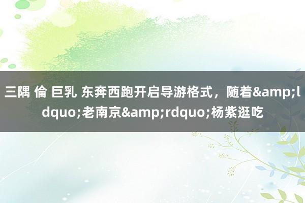 三隅 倫 巨乳 东奔西跑开启导游格式，随着&ldquo;老南京&rdquo;杨紫逛吃