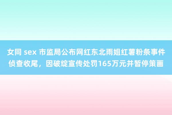 女同 sex 市监局公布网红东北雨姐红薯粉条事件侦查收尾，因破绽宣传处罚165万元并暂停策画