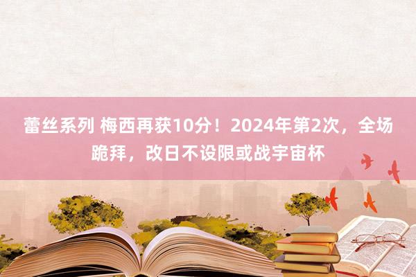 蕾丝系列 梅西再获10分！2024年第2次，全场跪拜，改日不设限或战宇宙杯