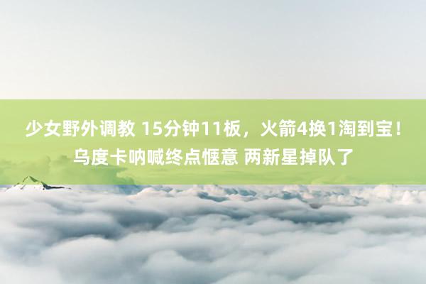 少女野外调教 15分钟11板，火箭4换1淘到宝！乌度卡呐喊终点惬意 两新星掉队了